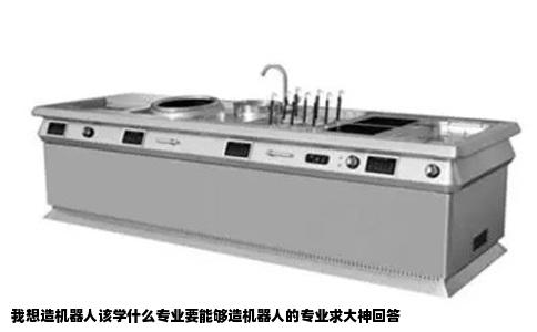 我想造机器人该学什么专业要能够造机器人的专业求大神回答