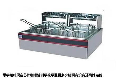 想学咖啡现在苏州咖啡培训学校学费要多少钱啊有没有环境好点的